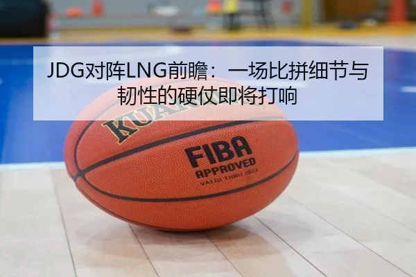JDG对阵LNG前瞻：一场比拼细节与韧性的硬仗即将打响